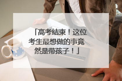 高考结束！这位考生最想做的事竟然是带孩子！