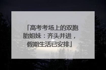 高考考场上的双胞胎姐妹：齐头并进，假期生活已安排
