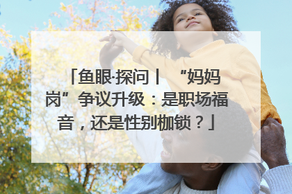 鱼眼·探问丨 “妈妈岗”争议升级：是职场福音，还是性别枷锁？