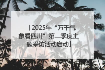 2025年“万千气象看四川”第二季度主题采访活动启动