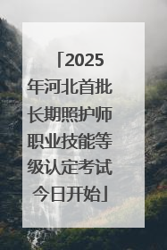 2025年河北首批长期照护师职业技能等级认定考试今日开始