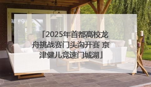 2025年首都高校龙舟挑战赛门头沟开赛 京津健儿竞速门城湖