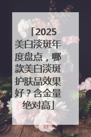 2025美白淡斑年度盘点，哪款美白淡斑护肤品效果好？含金量绝对高