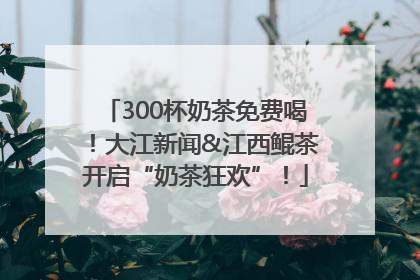 300杯奶茶免费喝！大江新闻&江西鲲茶开启“奶茶狂欢”！