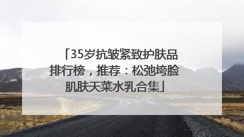 35岁抗皱紧致护肤品排行榜，推荐：松弛垮脸肌肤天菜水乳合集