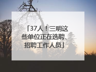 37人！三明这些单位正在选聘、招聘工作人员