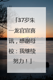 37岁朱一龙官宣喜讯，感谢母校：我继续努力！