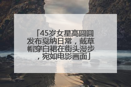45岁女星高圆圆发布戛纳日常，戴草帽穿白裙在街头漫步，宛如电影画面
