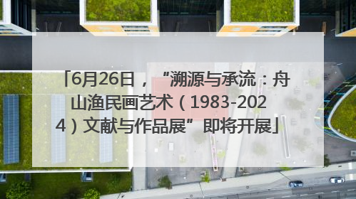 6月26日，“溯源与承流：舟山渔民画艺术（1983-2024）文献与作品展”即将开展