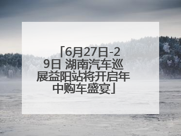6月27日-29日 湖南汽车巡展益阳站将开启年中购车盛宴